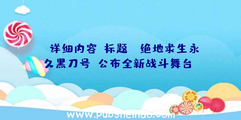 详细内容：标题：《绝地求生永久黑刀号》公布全新战斗舞台——荒野中的巨型金属垃圾处理船